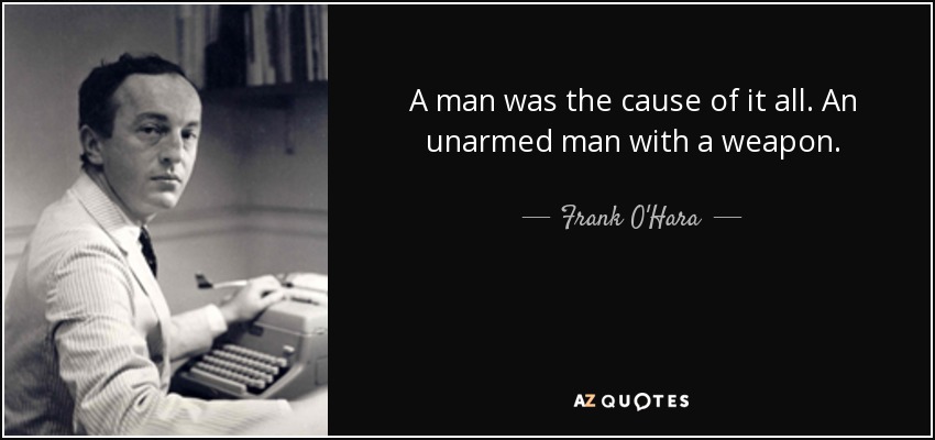 A man was the cause of it all. An unarmed man with a weapon. - Frank O'Hara