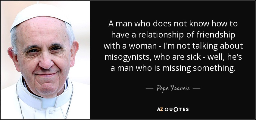 A man who does not know how to have a relationship of friendship with a woman - I'm not talking about misogynists, who are sick - well, he's a man who is missing something. - Pope Francis
