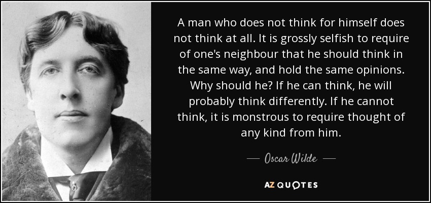 A man who does not think for himself does not think at all. It is grossly selfish to require of one's neighbour that he should think in the same way, and hold the same opinions. Why should he? If he can think, he will probably think differently. If he cannot think, it is monstrous to require thought of any kind from him. - Oscar Wilde