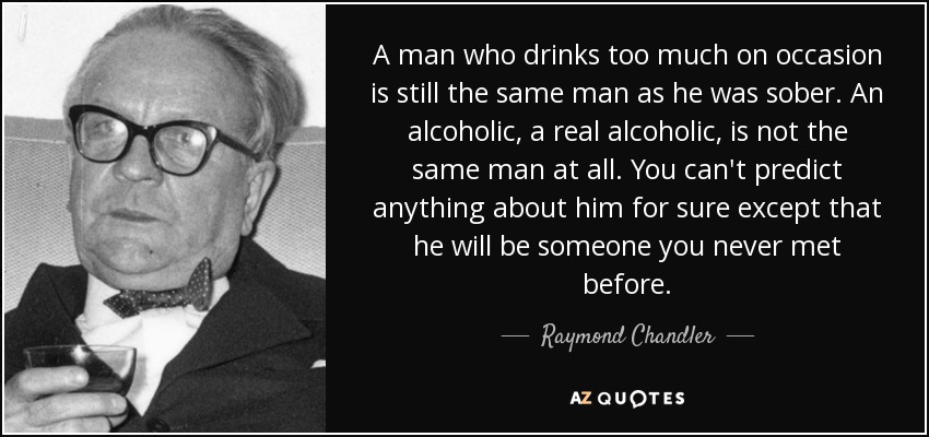 A man who drinks too much on occasion is still the same man as he was sober. An alcoholic, a real alcoholic, is not the same man at all. You can't predict anything about him for sure except that he will be someone you never met before. - Raymond Chandler