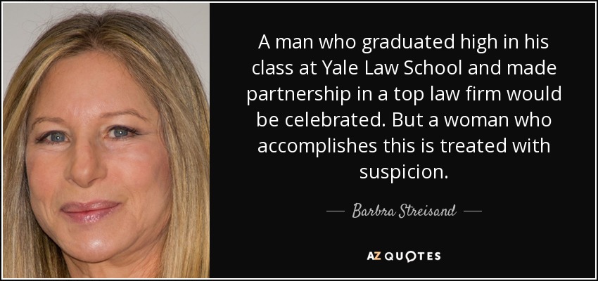 A man who graduated high in his class at Yale Law School and made partnership in a top law firm would be celebrated. But a woman who accomplishes this is treated with suspicion. - Barbra Streisand