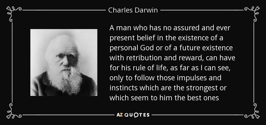 A man who has no assured and ever present belief in the existence of a personal God or of a future existence with retribution and reward, can have for his rule of life, as far as I can see, only to follow those impulses and instincts which are the strongest or which seem to him the best ones - Charles Darwin