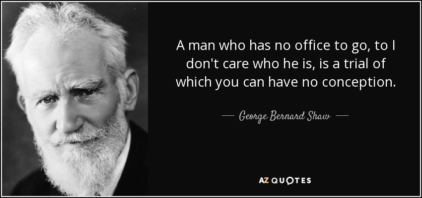A man who has no office to go, to I don't care who he is, is a trial of which you can have no conception. - George Bernard Shaw