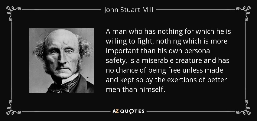 A man who has nothing for which he is willing to fight, nothing which is more important than his own personal safety, is a miserable creature and has no chance of being free unless made and kept so by the exertions of better men than himself. - John Stuart Mill