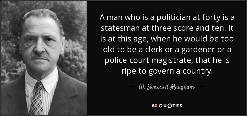 A man who is a politician at forty is a statesman at three score and ten. It is at this age, when he would be too old to be a clerk or a gardener or a police-court magistrate, that he is ripe to govern a country. - W. Somerset Maugham