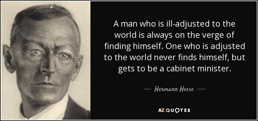 A man who is ill-adjusted to the world is always on the verge of finding himself. One who is adjusted to the world never finds himself, but gets to be a cabinet minister. - Hermann Hesse