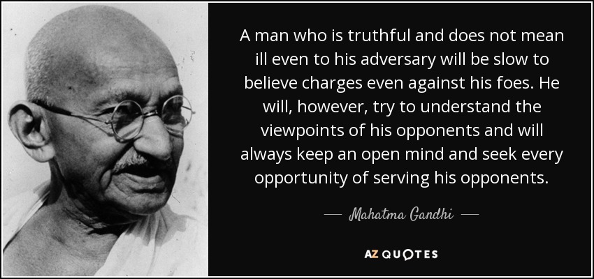 A man who is truthful and does not mean ill even to his adversary will be slow to believe charges even against his foes. He will, however, try to understand the viewpoints of his opponents and will always keep an open mind and seek every opportunity of serving his opponents. - Mahatma Gandhi