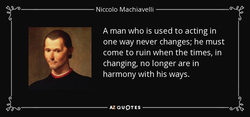 A man who is used to acting in one way never changes; he must come to ruin when the times, in changing, no longer are in harmony with his ways. - Niccolo Machiavelli