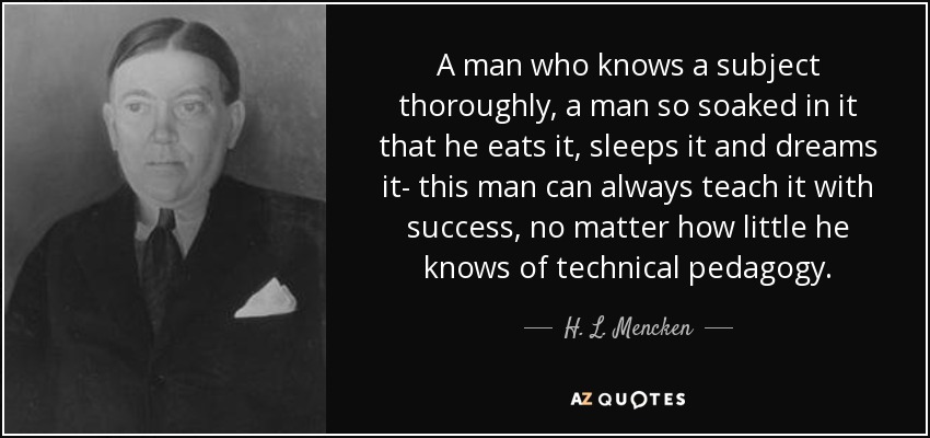 A man who knows a subject thoroughly, a man so soaked in it that he eats it, sleeps it and dreams it- this man can always teach it with success, no matter how little he knows of technical pedagogy. - H. L. Mencken