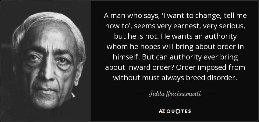 A man who says, 'I want to change, tell me how to', seems very earnest, very serious, but he is not. He wants an authority whom he hopes will bring about order in himself. But can authority ever bring about inward order? Order imposed from without must always breed disorder. - Jiddu Krishnamurti