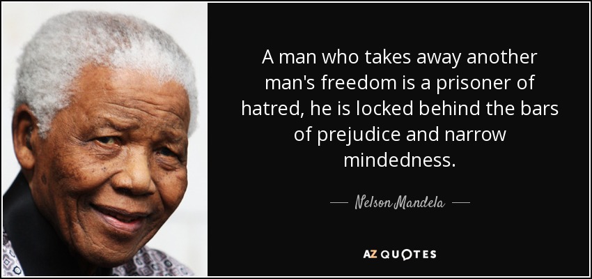 A man who takes away another man's freedom is a prisoner of hatred, he is locked behind the bars of prejudice and narrow mindedness. - Nelson Mandela