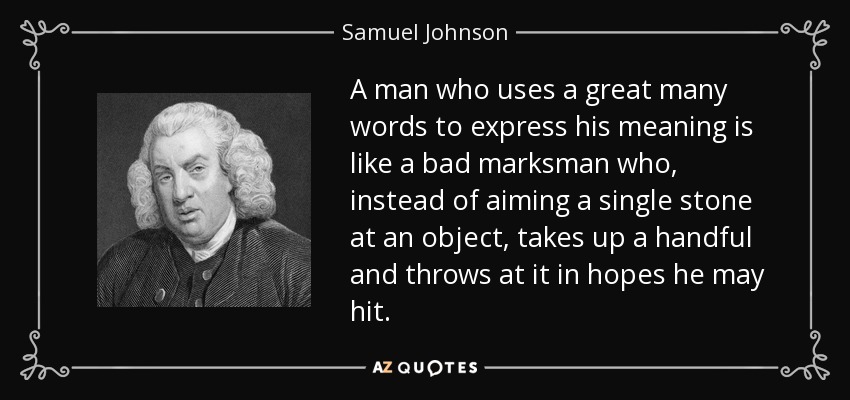 A man who uses a great many words to express his meaning is like a bad marksman who, instead of aiming a single stone at an object, takes up a handful and throws at it in hopes he may hit. - Samuel Johnson