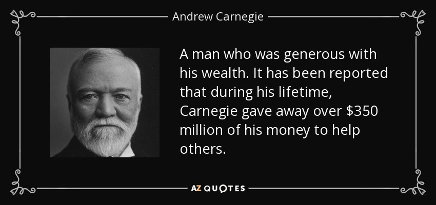 A man who was generous with his wealth. It has been reported that during his lifetime, Carnegie gave away over $350 million of his money to help others. - Andrew Carnegie