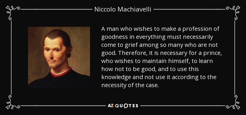 A man who wishes to make a profession of goodness in everything must necessarily come to grief among so many who are not good. Therefore, it is necessary for a prince, who wishes to maintain himself, to learn how not to be good, and to use this knowledge and not use it according to the necessity of the case. - Niccolo Machiavelli