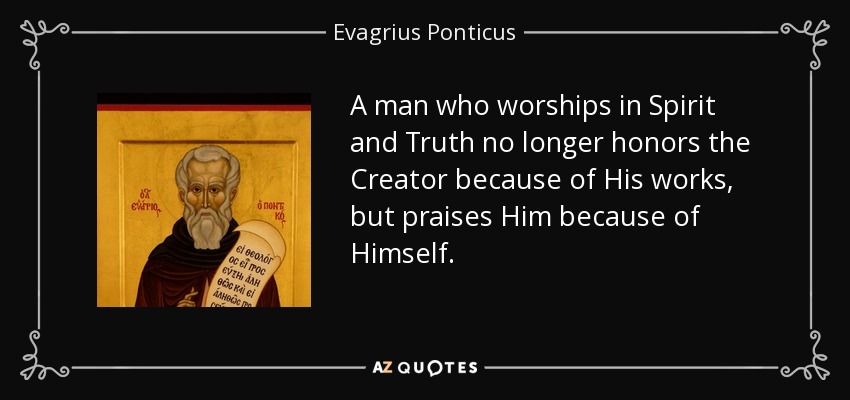 A man who worships in Spirit and Truth no longer honors the Creator because of His works, but praises Him because of Himself. - Evagrius Ponticus