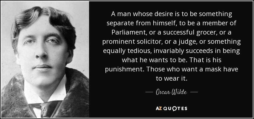 A man whose desire is to be something separate from himself, to be a member of Parliament, or a successful grocer, or a prominent solicitor, or a judge, or something equally tedious, invariably succeeds in being what he wants to be. That is his punishment. Those who want a mask have to wear it. - Oscar Wilde