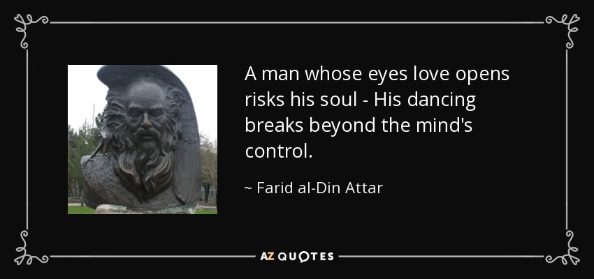A man whose eyes love opens risks his soul - His dancing breaks beyond the mind's control. - Farid al-Din Attar