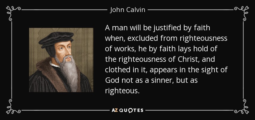 A man will be justified by faith when, excluded from righteousness of works, he by faith lays hold of the righteousness of Christ, and clothed in it, appears in the sight of God not as a sinner, but as righteous. - John Calvin