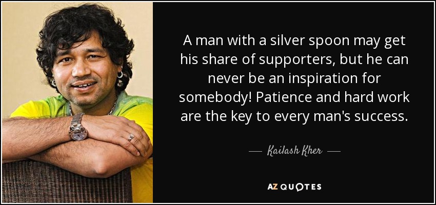 A man with a silver spoon may get his share of supporters, but he can never be an inspiration for somebody! Patience and hard work are the key to every man's success. - Kailash Kher