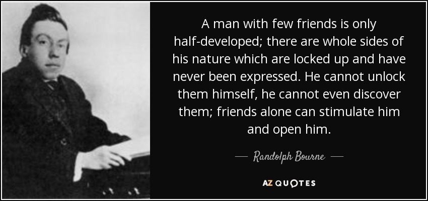 A man with few friends is only half-developed; there are whole sides of his nature which are locked up and have never been expressed. He cannot unlock them himself, he cannot even discover them; friends alone can stimulate him and open him. - Randolph Bourne