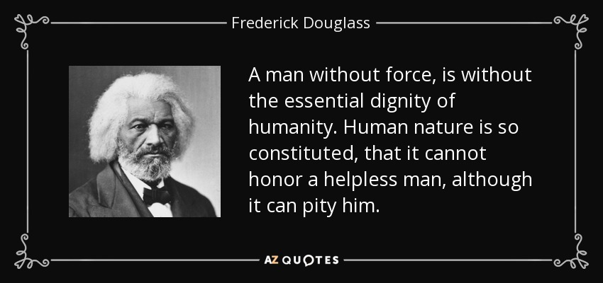 A man without force, is without the essential dignity of humanity. Human nature is so constituted, that it cannot honor a helpless man, although it can pity him. - Frederick Douglass