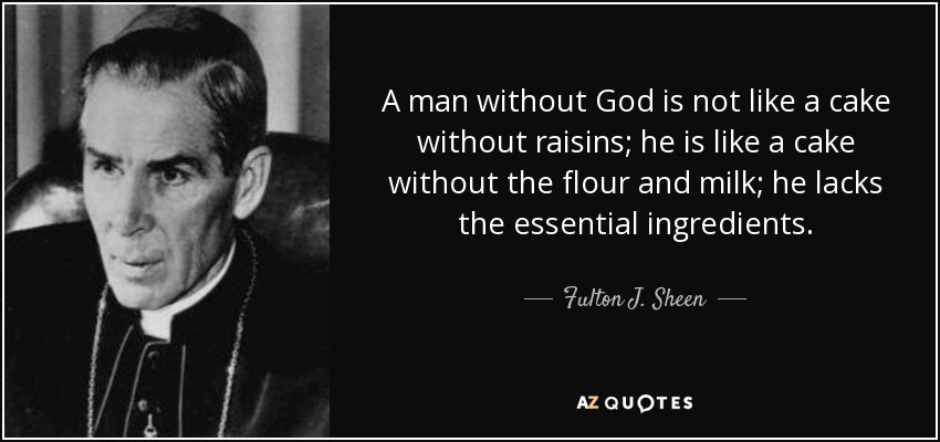 A man without God is not like a cake without raisins; he is like a cake without the flour and milk; he lacks the essential ingredients. - Fulton J. Sheen