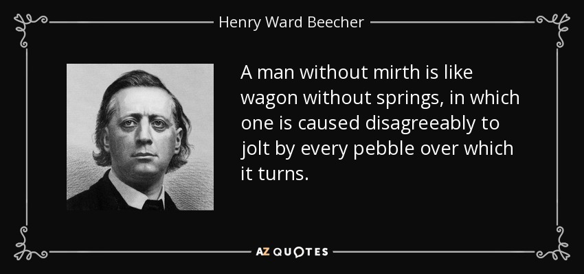 A man without mirth is like wagon without springs, in which one is caused disagreeably to jolt by every pebble over which it turns. - Henry Ward Beecher