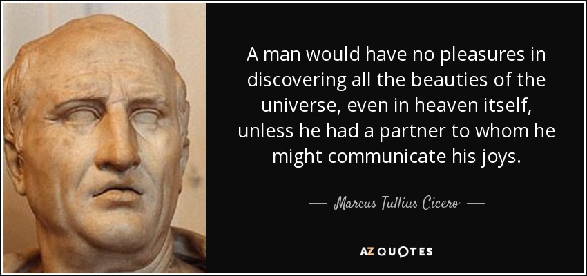 A man would have no pleasures in discovering all the beauties of the universe, even in heaven itself, unless he had a partner to whom he might communicate his joys. - Marcus Tullius Cicero