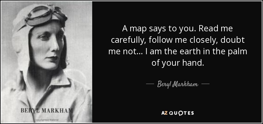 A map says to you. Read me carefully, follow me closely, doubt me not... I am the earth in the palm of your hand. - Beryl Markham