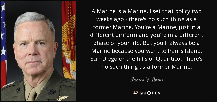 A Marine is a Marine. I set that policy two weeks ago - there's no such thing as a former Marine. You're a Marine, just in a different uniform and you're in a different phase of your life. But you'll always be a Marine because you went to Parris Island, San Diego or the hills of Quantico. There's no such thing as a former Marine. - James F. Amos