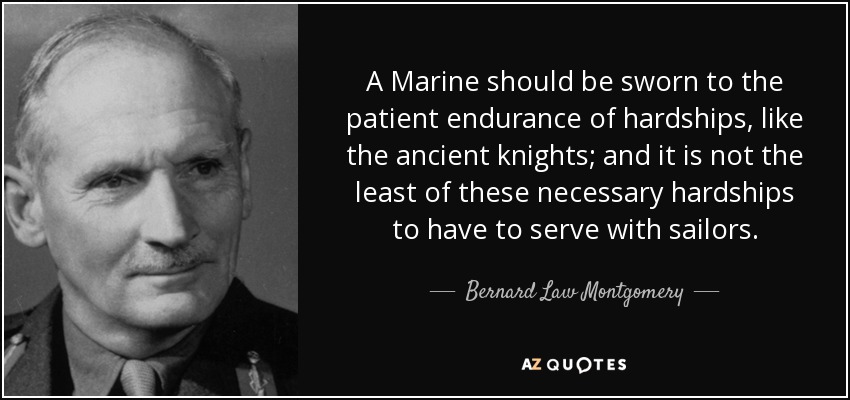 A Marine should be sworn to the patient endurance of hardships, like the ancient knights; and it is not the least of these necessary hardships to have to serve with sailors. - Bernard Law Montgomery