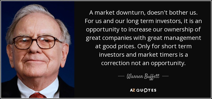 A market downturn, doesn't bother us. For us and our long term investors, it is an opportunity to increase our ownership of great companies with great management at good prices. Only for short term investors and market timers is a correction not an opportunity. - Warren Buffett