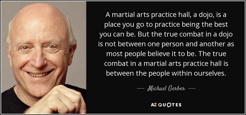 A martial arts practice hall, a dojo, is a place you go to practice being the best you can be. But the true combat in a dojo is not between one person and another as most people believe it to be. The true combat in a martial arts practice hall is between the people within ourselves. - Michael Gerber