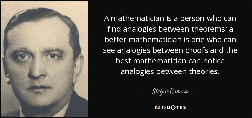 A mathematician is a person who can find analogies between theorems; a better mathematician is one who can see analogies between proofs and the best mathematician can notice analogies between theories. - Stefan Banach