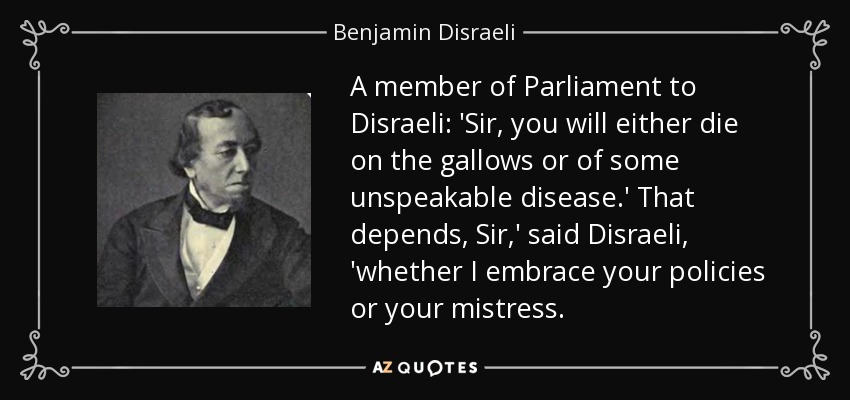 A member of Parliament to Disraeli: 'Sir, you will either die on the gallows or of some unspeakable disease.' That depends, Sir,' said Disraeli, 'whether I embrace your policies or your mistress. - Benjamin Disraeli