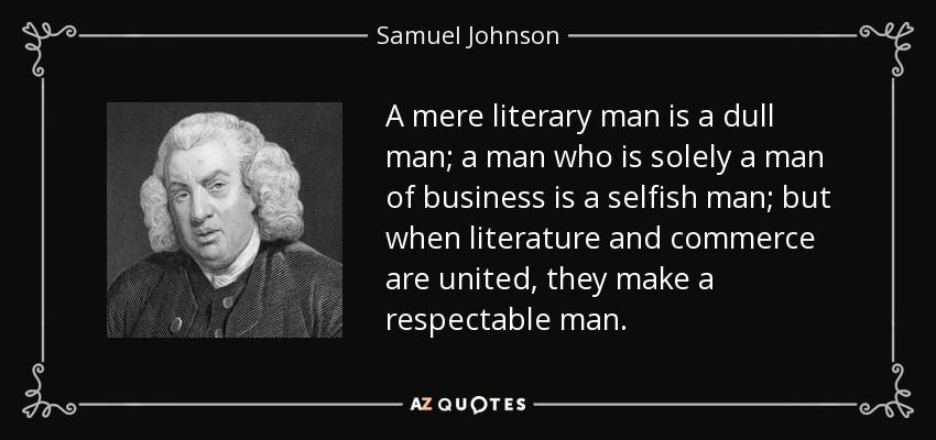 A mere literary man is a dull man; a man who is solely a man of business is a selfish man; but when literature and commerce are united, they make a respectable man. - Samuel Johnson