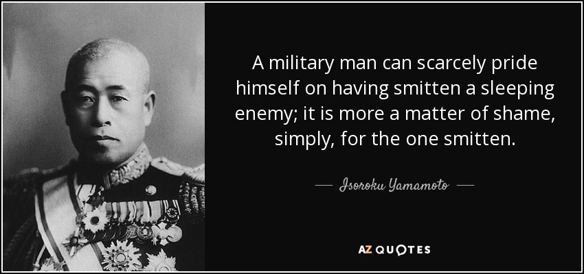 A military man can scarcely pride himself on having smitten a sleeping enemy; it is more a matter of shame, simply, for the one smitten. - Isoroku Yamamoto
