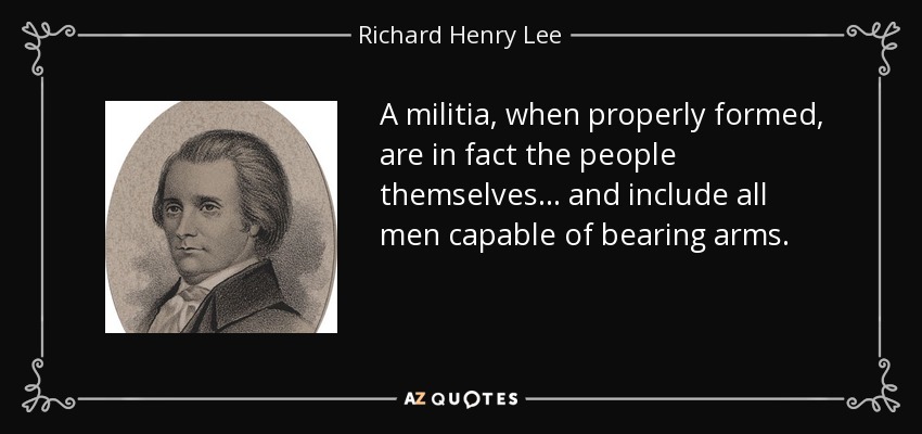 A militia, when properly formed, are in fact the people themselves... and include all men capable of bearing arms. - Richard Henry Lee