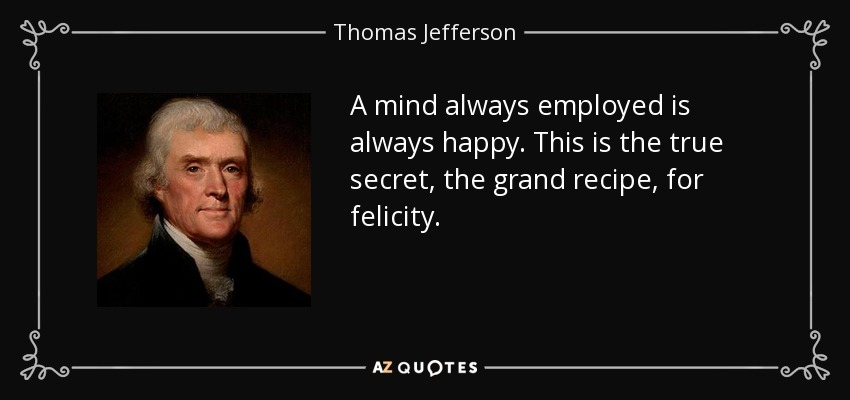 A mind always employed is always happy. This is the true secret, the grand recipe, for felicity. - Thomas Jefferson