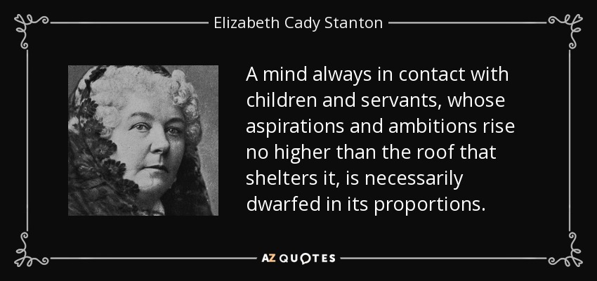 A mind always in contact with children and servants, whose aspirations and ambitions rise no higher than the roof that shelters it, is necessarily dwarfed in its proportions. - Elizabeth Cady Stanton