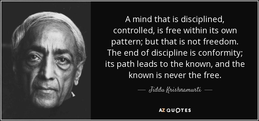 A mind that is disciplined, controlled, is free within its own pattern; but that is not freedom. The end of discipline is conformity; its path leads to the known, and the known is never the free. - Jiddu Krishnamurti