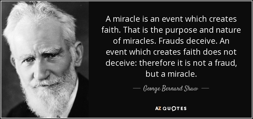 A miracle is an event which creates faith. That is the purpose and nature of miracles. Frauds deceive. An event which creates faith does not deceive: therefore it is not a fraud, but a miracle. - George Bernard Shaw