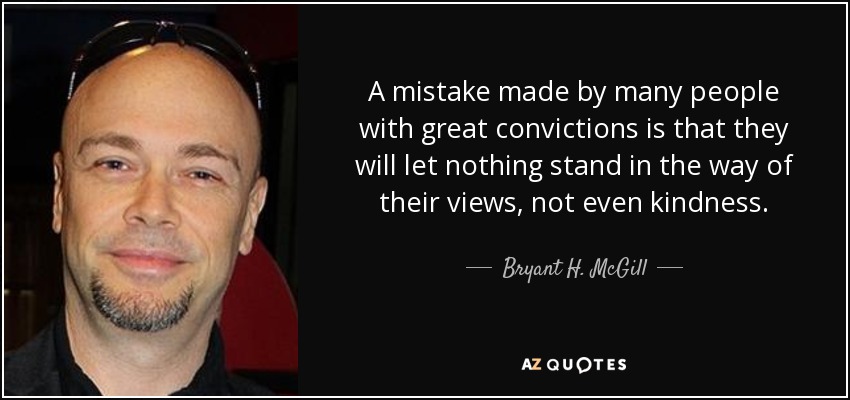 A mistake made by many people with great convictions is that they will let nothing stand in the way of their views, not even kindness. - Bryant H. McGill