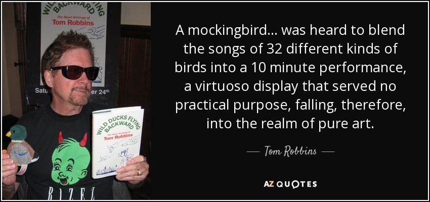 A mockingbird... was heard to blend the songs of 32 different kinds of birds into a 10 minute performance, a virtuoso display that served no practical purpose, falling, therefore, into the realm of pure art. - Tom Robbins