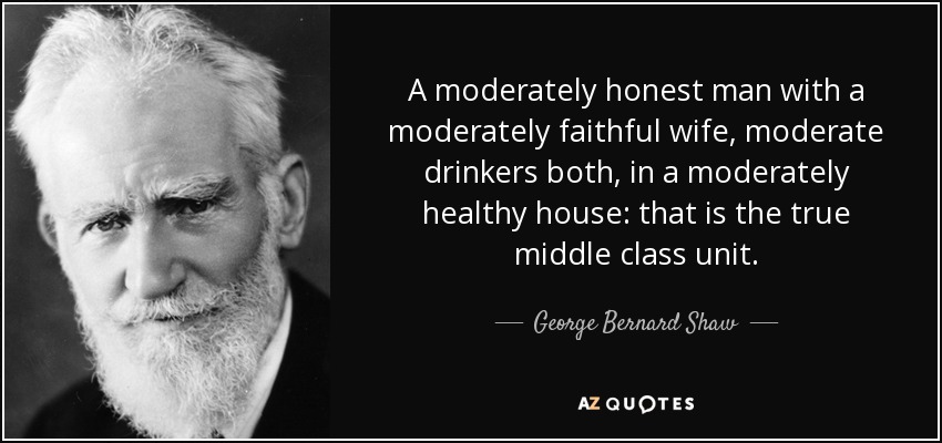 A moderately honest man with a moderately faithful wife, moderate drinkers both, in a moderately healthy house: that is the true middle class unit. - George Bernard Shaw