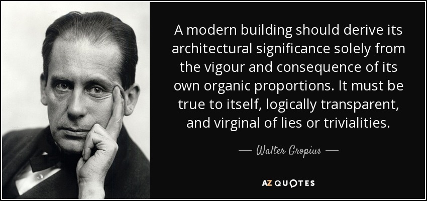 A modern building should derive its architectural significance solely from the vigour and consequence of its own organic proportions. It must be true to itself, logically transparent, and virginal of lies or trivialities. - Walter Gropius