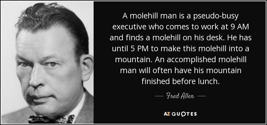 A molehill man is a pseudo-busy executive who comes to work at 9 AM and finds a molehill on his desk. He has until 5 PM to make this molehill into a mountain. An accomplished molehill man will often have his mountain finished before lunch. - Fred Allen