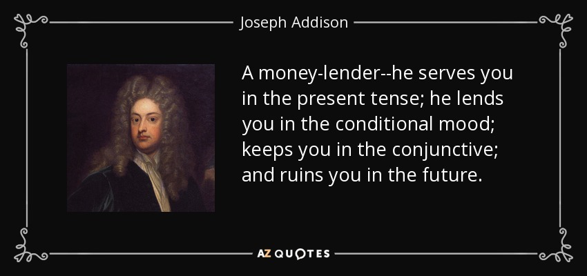 A money-lender--he serves you in the present tense; he lends you in the conditional mood; keeps you in the conjunctive; and ruins you in the future. - Joseph Addison
