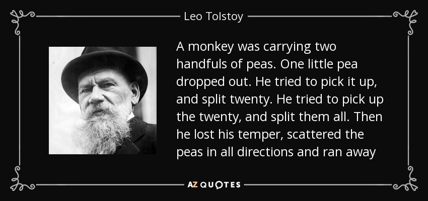 A monkey was carrying two handfuls of peas. One little pea dropped out. He tried to pick it up, and split twenty. He tried to pick up the twenty, and split them all. Then he lost his temper, scattered the peas in all directions and ran away - Leo Tolstoy