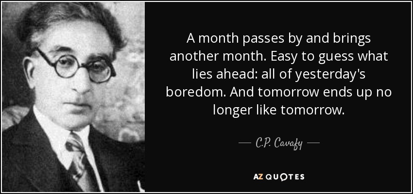 A month passes by and brings another month. Easy to guess what lies ahead: all of yesterday's boredom. And tomorrow ends up no longer like tomorrow. - C.P. Cavafy